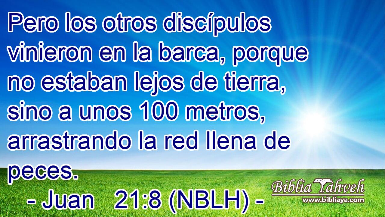  Pero los otros discípulos vinieron en la barca, porque no estaban lejos de tierra, sino a unos 100 metros, arrastrando la red llena de peces. 