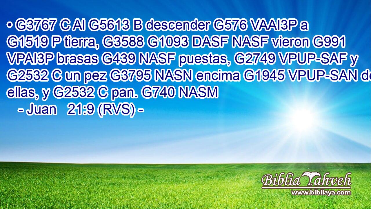 • G3767 C Al G5613 B descender G576 VAAI3P a G1519 P tierra, G3588 G1093 DASF NASF vieron G991 VPAI3P brasas G439 NASF puestas, G2749 VPUP-SAF y G2532 C un pez G3795 NASN encima G1945 VPUP-SAN de ellas, y G2532 C pan. G740 NASM 