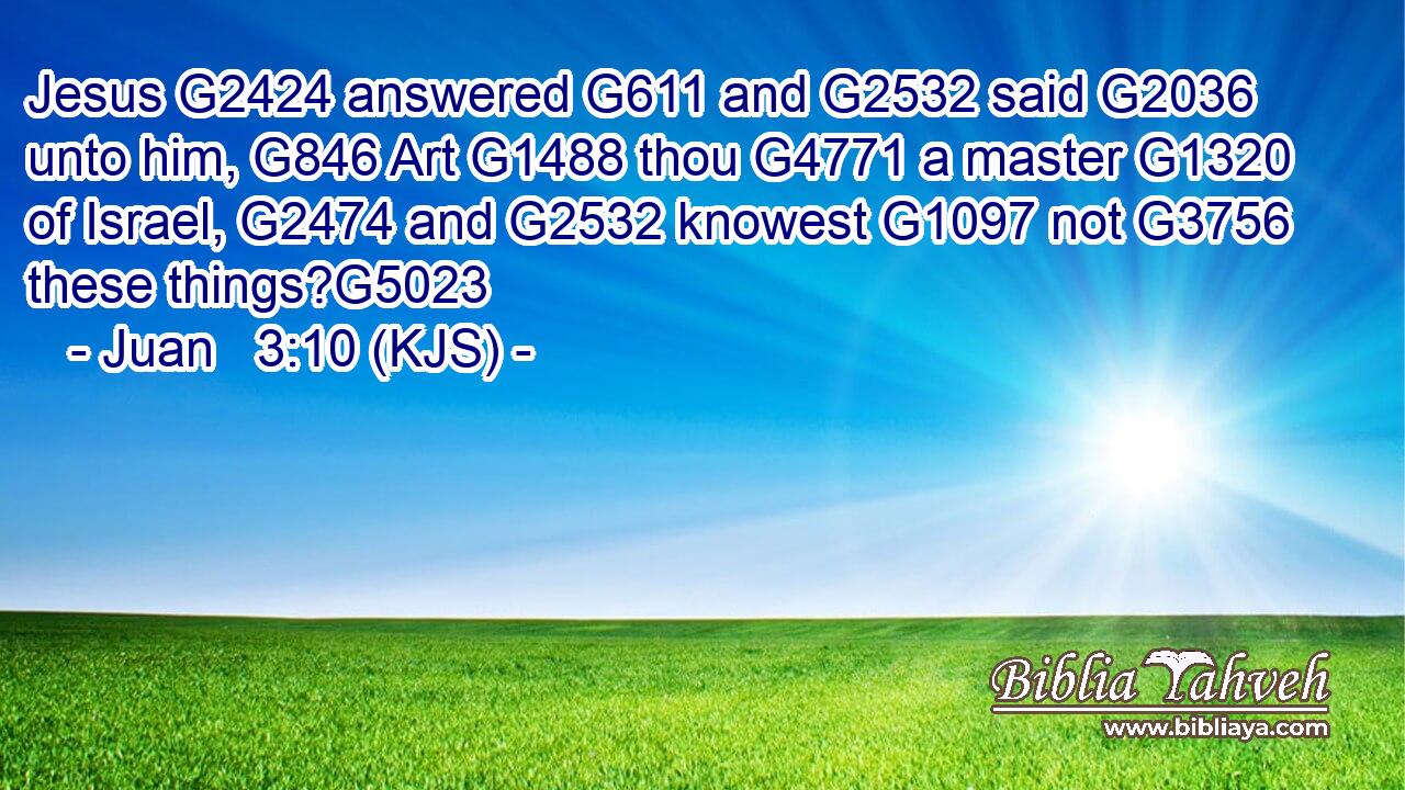 Jesus G2424 answered G611 and G2532 said G2036 unto him, G846 Art G1488 thou G4771 a master G1320 of Israel, G2474 and G2532 knowest G1097 not G3756 these things?G5023