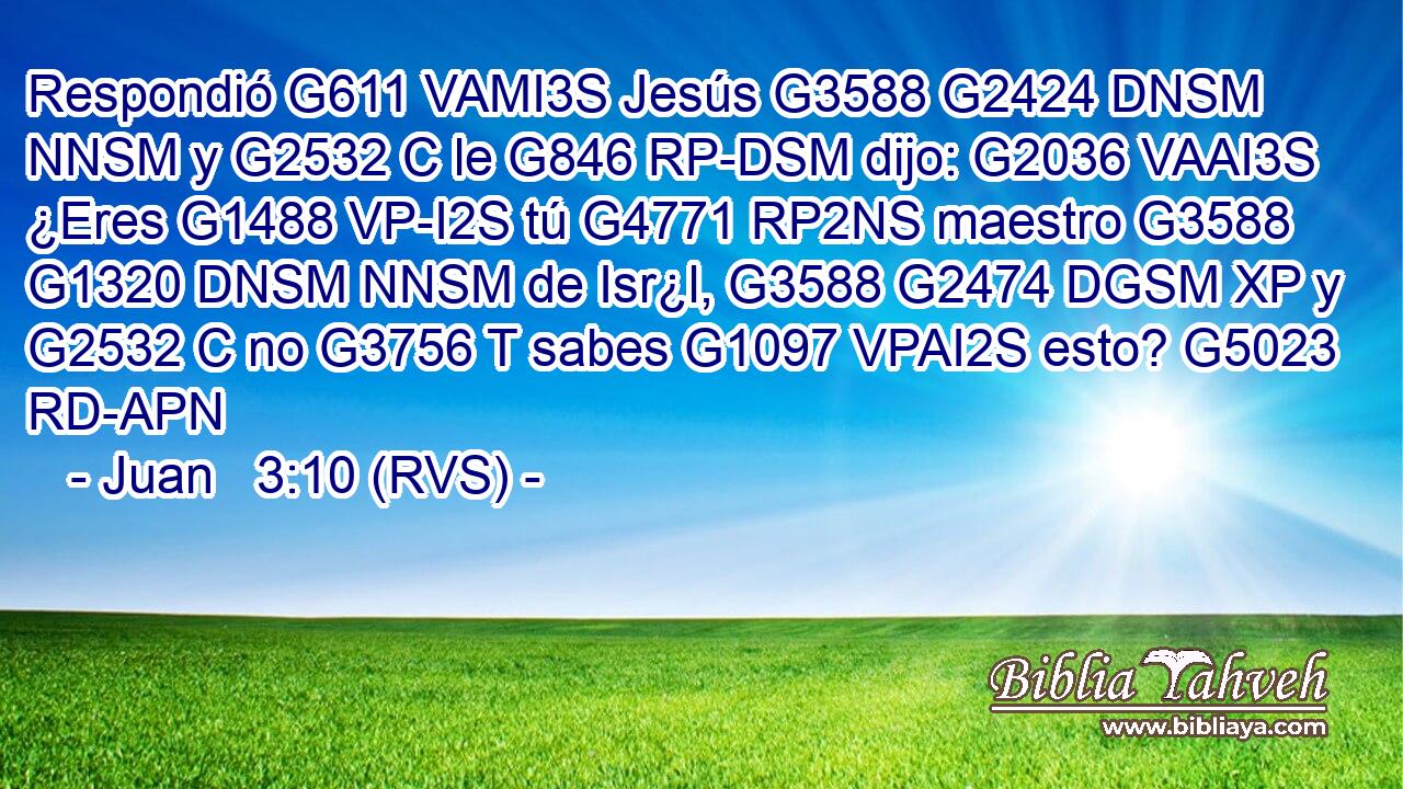 Respondió G611 VAMI3S Jesús G3588 G2424 DNSM NNSM y G2532 C le G846 RP-DSM dijo: G2036 VAAI3S ¿Eres G1488 VP-I2S tú G4771 RP2NS maestro G3588 G1320 DNSM NNSM de Isr¿l, G3588 G2474 DGSM XP y G2532 C no G3756 T sabes G1097 VPAI2S esto? G5023 RD-APN 