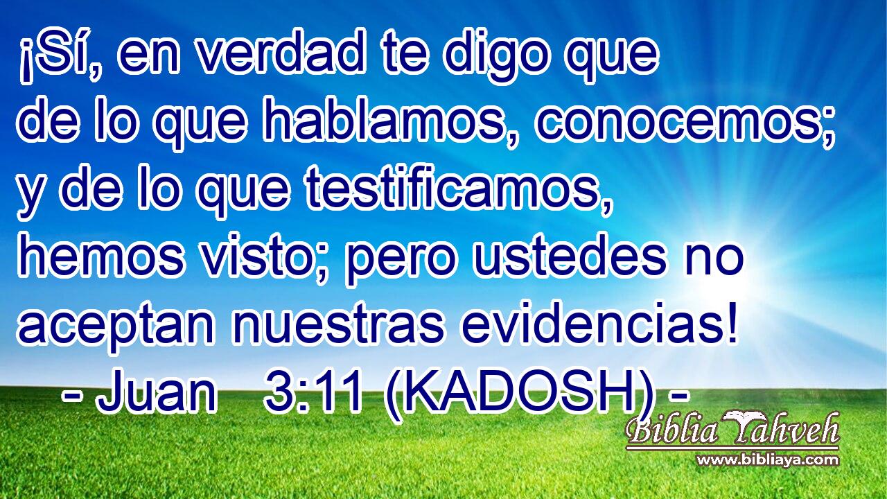  ¡Sí, en verdad te digo que de lo que hablamos, conocemos; y de lo que testificamos, hemos visto; pero ustedes no aceptan nuestras evidencias! 