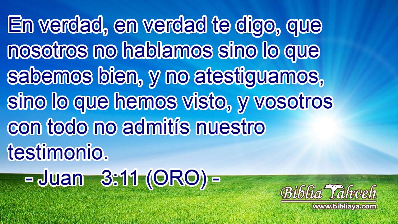  En verdad, en verdad te digo, que nosotros no hablamos sino lo que sabemos bien, y no atestiguamos, sino lo que hemos visto, y vosotros con todo no admitís nuestro testimonio. 