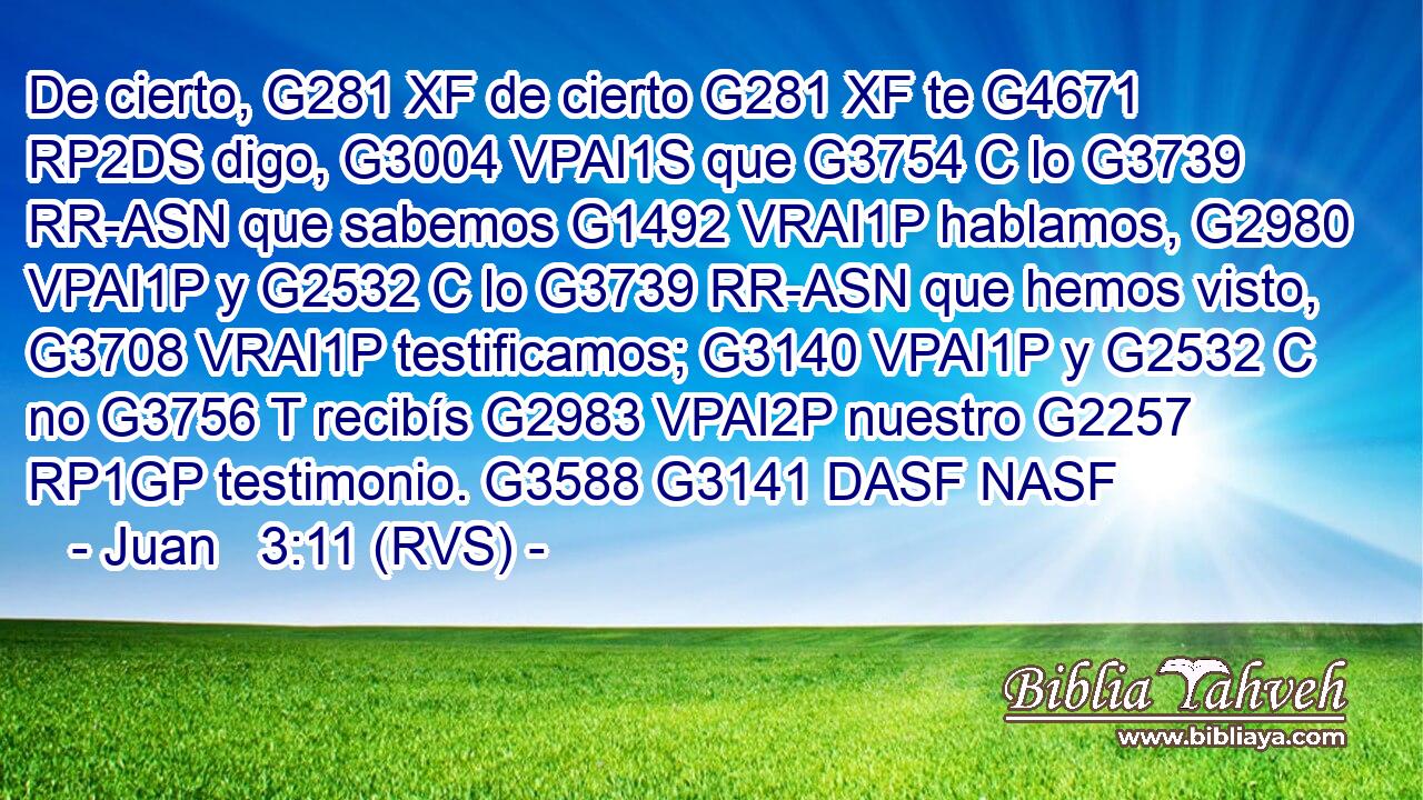 De cierto, G281 XF de cierto G281 XF te G4671 RP2DS digo, G3004 VPAI1S que G3754 C lo G3739 RR-ASN que sabemos G1492 VRAI1P hablamos, G2980 VPAI1P y G2532 C lo G3739 RR-ASN que hemos visto, G3708 VRAI1P testificamos; G3140 VPAI1P y G2532 C no G3756 T recibís G2983 VPAI2P nuestro G2257 RP1GP testimonio. G3588 G3141 DASF NASF 