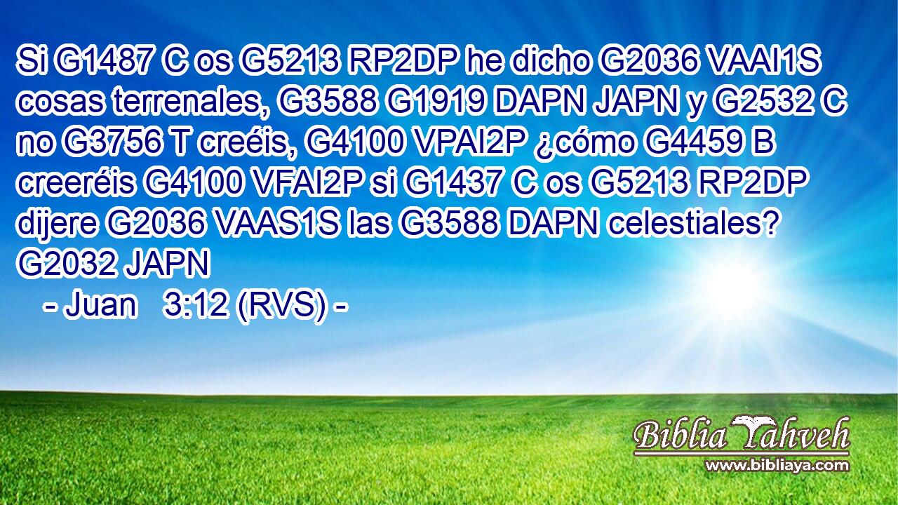 Si G1487 C os G5213 RP2DP he dicho G2036 VAAI1S cosas terrenales, G3588 G1919 DAPN JAPN y G2532 C no G3756 T creéis, G4100 VPAI2P ¿cómo G4459 B creeréis G4100 VFAI2P si G1437 C os G5213 RP2DP dijere G2036 VAAS1S las G3588 DAPN celestiales? G2032 JAPN 