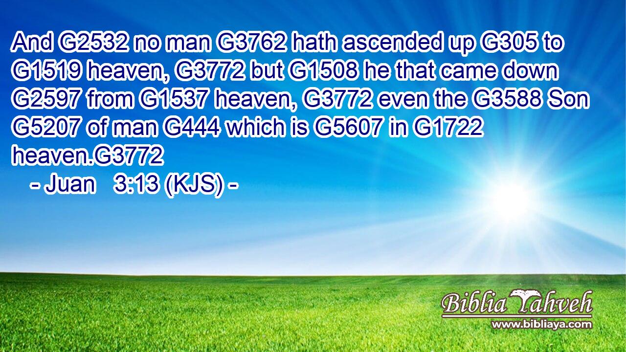 And G2532 no man G3762 hath ascended up G305 to G1519 heaven, G3772 but G1508 he that came down G2597 from G1537 heaven, G3772 even the G3588 Son G5207 of man G444 which is G5607 in G1722 heaven.G3772