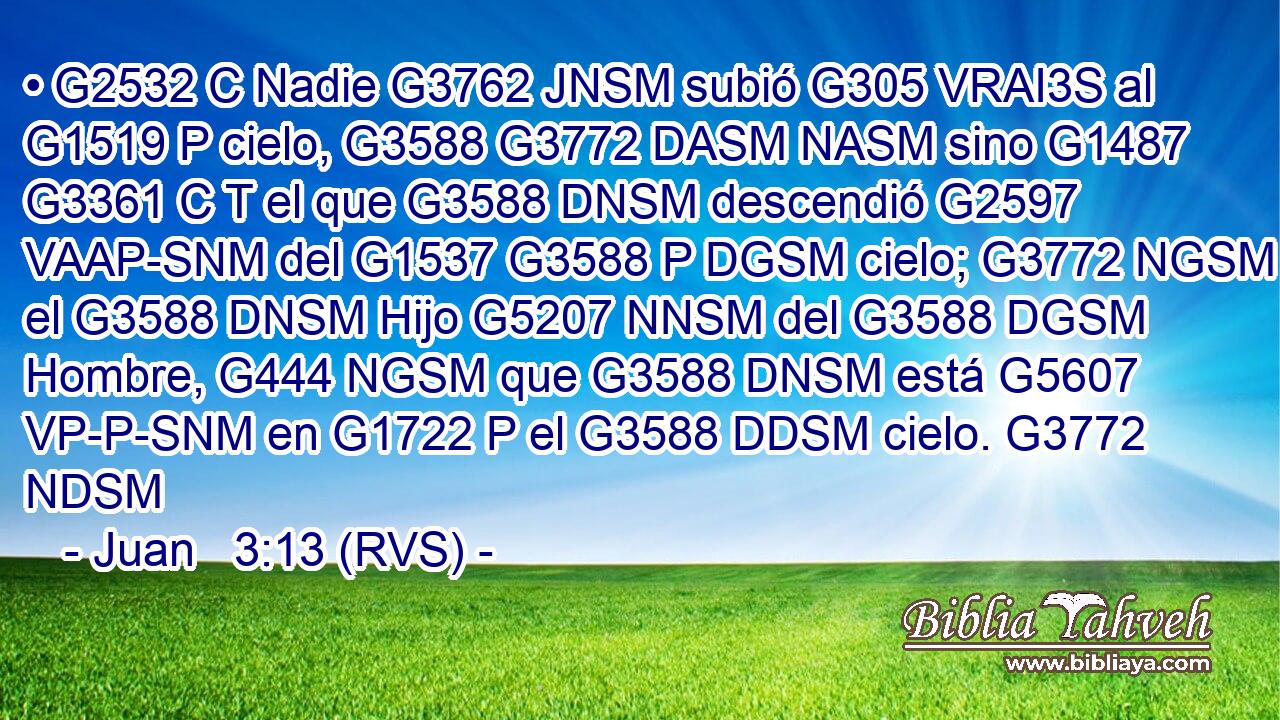 • G2532 C Nadie G3762 JNSM subió G305 VRAI3S al G1519 P cielo, G3588 G3772 DASM NASM sino G1487 G3361 C T el que G3588 DNSM descendió G2597 VAAP-SNM del G1537 G3588 P DGSM cielo; G3772 NGSM el G3588 DNSM Hijo G5207 NNSM del G3588 DGSM Hombre, G444 NGSM que G3588 DNSM está G5607 VP-P-SNM en G1722 P el G3588 DDSM cielo. G3772 NDSM 