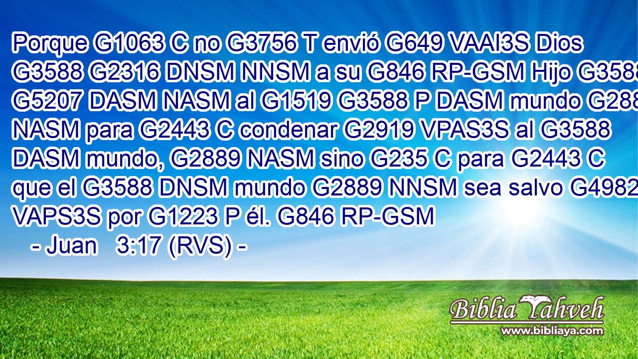 Porque G1063 C no G3756 T envió G649 VAAI3S Dios G3588 G2316 DNSM NNSM a su G846 RP-GSM Hijo G3588 G5207 DASM NASM al G1519 G3588 P DASM mundo G2889 NASM para G2443 C condenar G2919 VPAS3S al G3588 DASM mundo, G2889 NASM sino G235 C para G2443 C que el G3588 DNSM mundo G2889 NNSM sea salvo G4982 VAPS3S por G1223 P él. G846 RP-GSM 