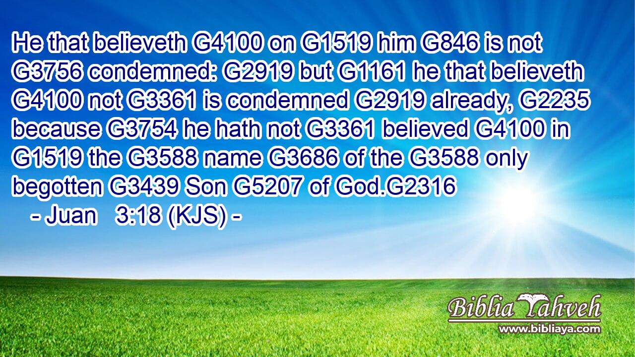 He that believeth G4100 on G1519 him G846 is not G3756 condemned: G2919 but G1161 he that believeth G4100 not G3361 is condemned G2919 already, G2235 because G3754 he hath not G3361 believed G4100 in G1519 the G3588 name G3686 of the G3588 only begotten G3439 Son G5207 of God.G2316