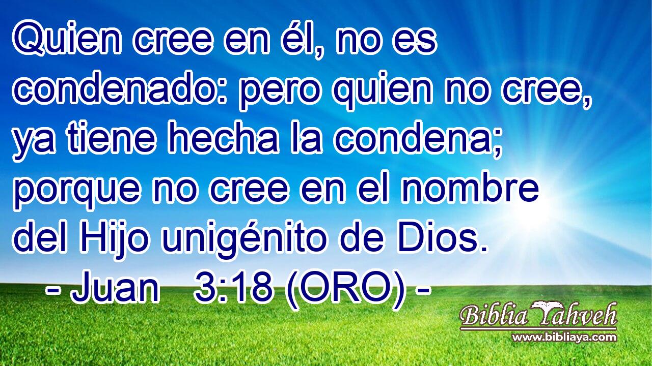  Quien cree en él, no es condenado: pero quien no cree, ya tiene hecha la condena; porque no cree en el nombre del Hijo unigénito de Dios. 