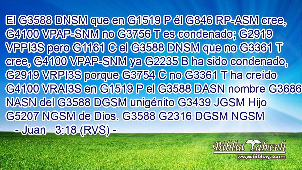 El G3588 DNSM que en G1519 P él G846 RP-ASM cree, G4100 VPAP-SNM no G3756 T es condenado; G2919 VPPI3S pero G1161 C el G3588 DNSM que no G3361 T cree, G4100 VPAP-SNM ya G2235 B ha sido condenado, G2919 VRPI3S porque G3754 C no G3361 T ha creído G4100 VRAI3S en G1519 P el G3588 DASN nombre G3686 NASN del G3588 DGSM unigénito G3439 JGSM Hijo G5207 NGSM de Dios. G3588 G2316 DGSM NGSM 