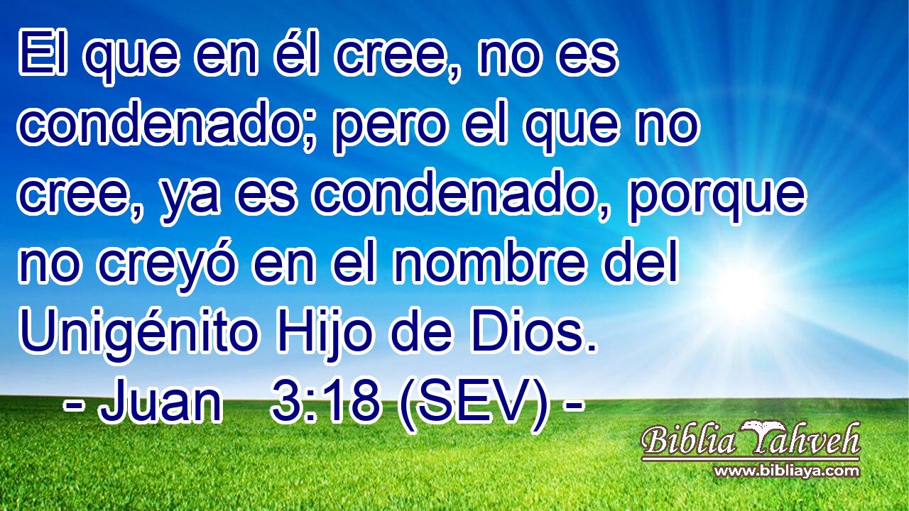 El que en él cree, no es condenado; pero el que no cree, ya es condenado, porque no creyó en el nombre del Unigénito Hijo de Dios.