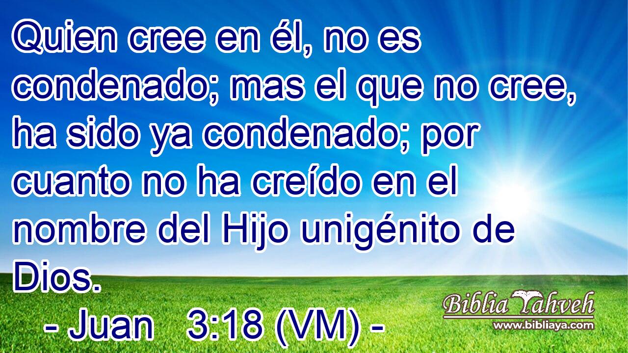  Quien cree en él, no es condenado; mas el que no cree, ha sido ya condenado; por cuanto no ha creído en el nombre del Hijo unigénito de Dios. 