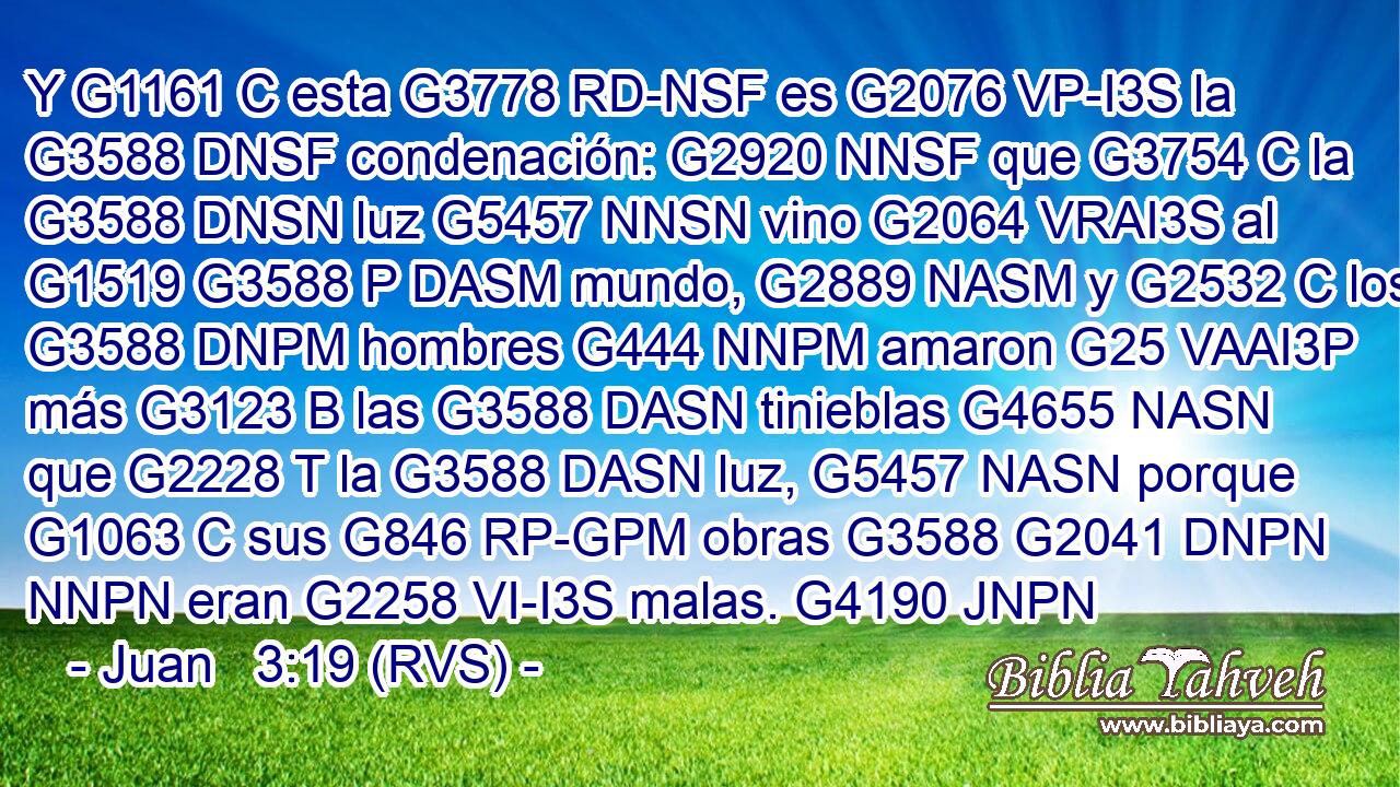 Y G1161 C esta G3778 RD-NSF es G2076 VP-I3S la G3588 DNSF condenación: G2920 NNSF que G3754 C la G3588 DNSN luz G5457 NNSN vino G2064 VRAI3S al G1519 G3588 P DASM mundo, G2889 NASM y G2532 C los G3588 DNPM hombres G444 NNPM amaron G25 VAAI3P más G3123 B las G3588 DASN tinieblas G4655 NASN que G2228 T la G3588 DASN luz, G5457 NASN porque G1063 C sus G846 RP-GPM obras G3588 G2041 DNPN NNPN eran G2258 VI-I3S malas. G4190 JNPN 