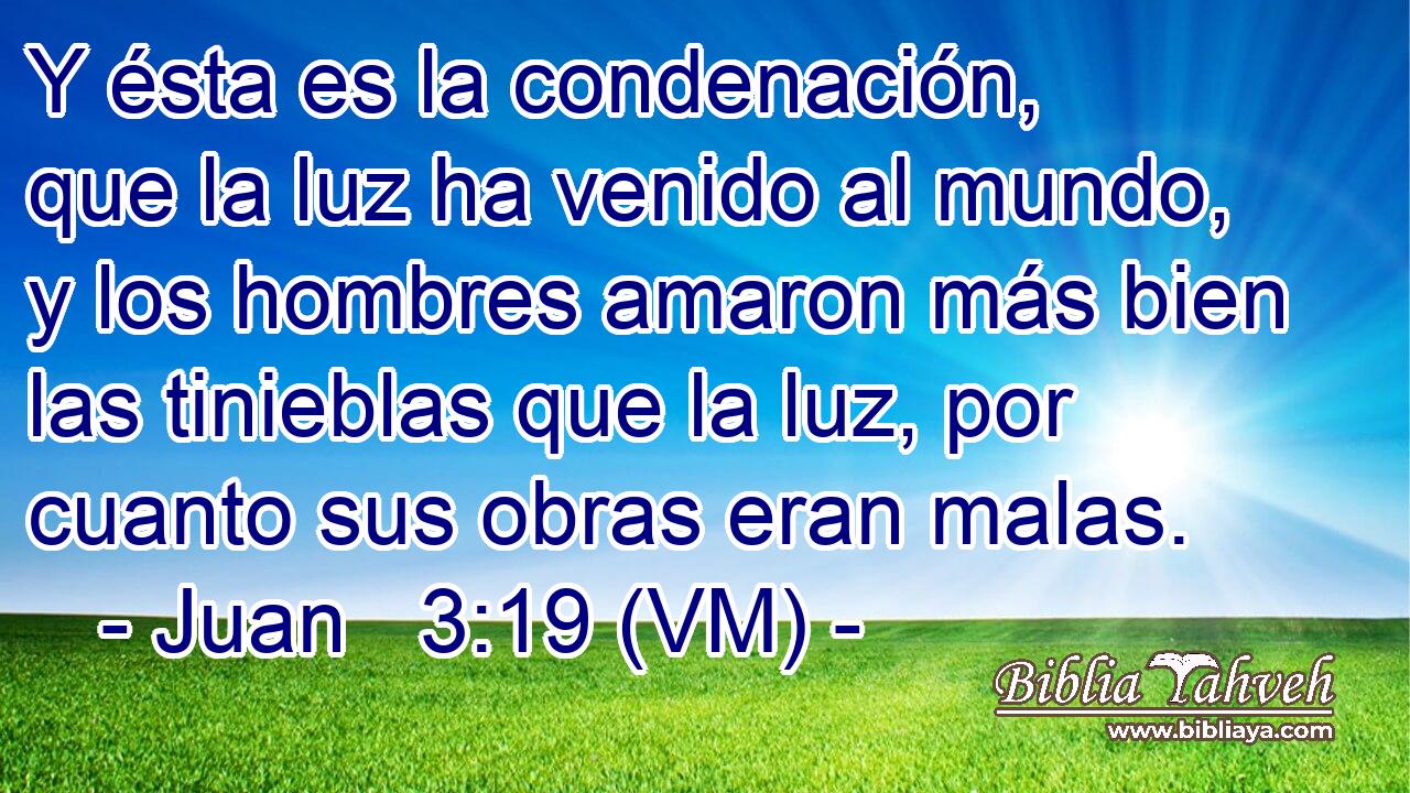 Y ésta es la condenación, que la luz ha venido al mundo, y los hombres amaron más bien las tinieblas que la luz, por cuanto sus obras eran malas. 