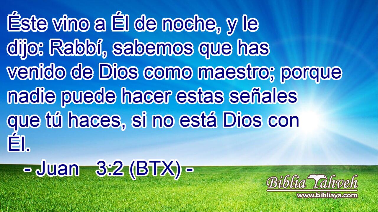 Éste vino a Él de noche, y le dijo: Rabbí, sabemos que has venido de Dios como maestro; porque nadie puede hacer estas señales que tú haces, si no está Dios con Él.
