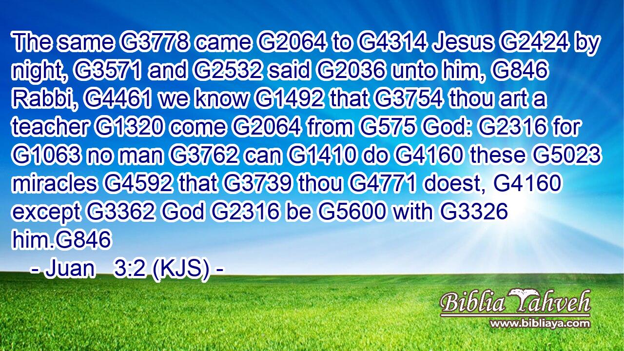 The same G3778 came G2064 to G4314 Jesus G2424 by night, G3571 and G2532 said G2036 unto him, G846 Rabbi, G4461 we know G1492 that G3754 thou art a teacher G1320 come G2064 from G575 God: G2316 for G1063 no man G3762 can G1410 do G4160 these G5023 miracles G4592 that G3739 thou G4771 doest, G4160 except G3362 God G2316 be G5600 with G3326 him.G846