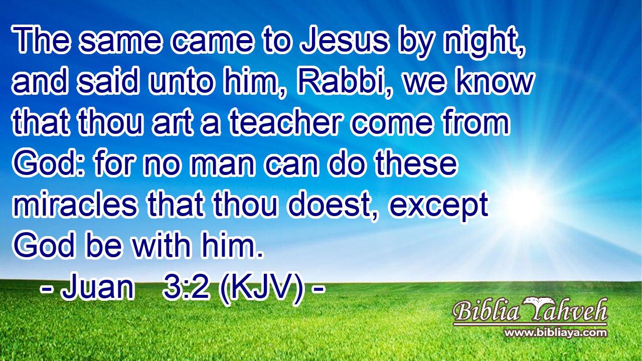 The same came to Jesus by night, and said unto him, Rabbi, we know that thou art a teacher come from God: for no man can do these miracles that thou doest, except God be with him.