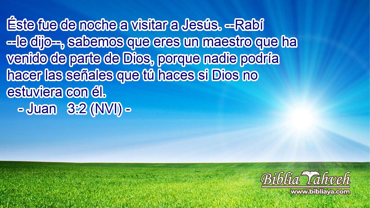  Éste fue de noche a visitar a Jesús. --Rabí --le dijo--, sabemos que eres un maestro que ha venido de parte de Dios, porque nadie podría hacer las señales que tú haces si Dios no estuviera con él. 