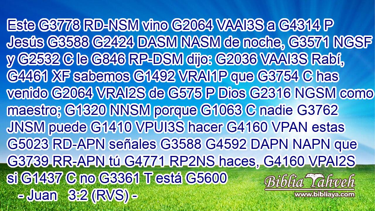 Este G3778 RD-NSM vino G2064 VAAI3S a G4314 P Jesús G3588 G2424 DASM NASM de noche, G3571 NGSF y G2532 C le G846 RP-DSM dijo: G2036 VAAI3S Rabí, G4461 XF sabemos G1492 VRAI1P que G3754 C has venido G2064 VRAI2S de G575 P Dios G2316 NGSM como maestro; G1320 NNSM porque G1063 C nadie G3762 JNSM puede G1410 VPUI3S hacer G4160 VPAN estas G5023 RD-APN señales G3588 G4592 DAPN NAPN que G3739 RR-APN tú G4771 RP2NS haces, G4160 VPAI2S si G1437 C no G3361 T está G5600 