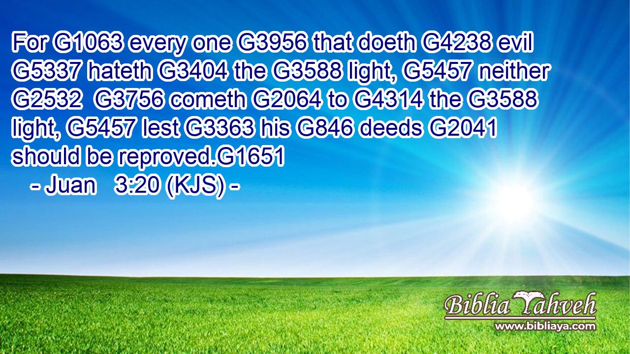 For G1063 every one G3956 that doeth G4238 evil G5337 hateth G3404 the G3588 light, G5457 neither G2532  G3756 cometh G2064 to G4314 the G3588 light, G5457 lest G3363 his G846 deeds G2041 should be reproved.G1651