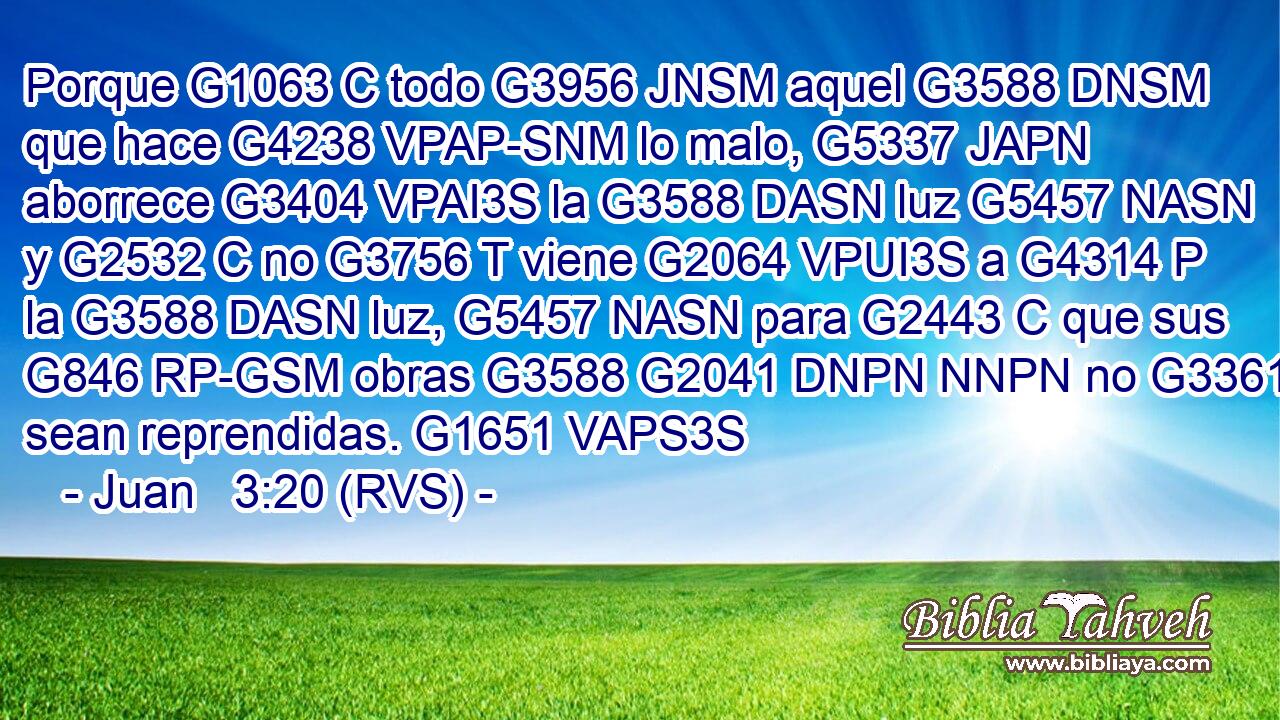 Porque G1063 C todo G3956 JNSM aquel G3588 DNSM que hace G4238 VPAP-SNM lo malo, G5337 JAPN aborrece G3404 VPAI3S la G3588 DASN luz G5457 NASN y G2532 C no G3756 T viene G2064 VPUI3S a G4314 P la G3588 DASN luz, G5457 NASN para G2443 C que sus G846 RP-GSM obras G3588 G2041 DNPN NNPN no G3361 T sean reprendidas. G1651 VAPS3S 