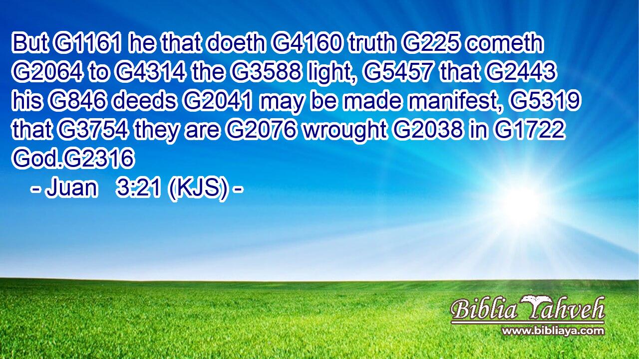 But G1161 he that doeth G4160 truth G225 cometh G2064 to G4314 the G3588 light, G5457 that G2443 his G846 deeds G2041 may be made manifest, G5319 that G3754 they are G2076 wrought G2038 in G1722 God.G2316