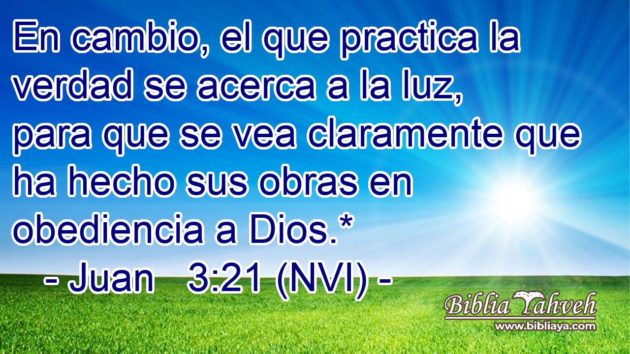  En cambio, el que practica la verdad se acerca a la luz, para que se vea claramente que ha hecho sus obras en obediencia a Dios.* 