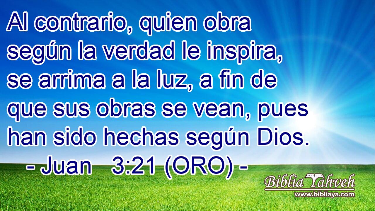  Al contrario, quien obra según la verdad le inspira, se arrima a la luz, a fin de que sus obras se vean, pues han sido hechas según Dios.