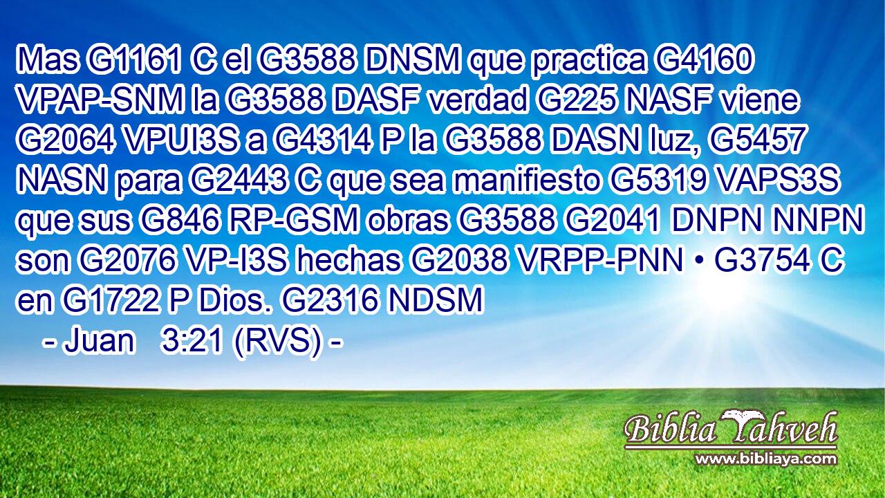 Mas G1161 C el G3588 DNSM que practica G4160 VPAP-SNM la G3588 DASF verdad G225 NASF viene G2064 VPUI3S a G4314 P la G3588 DASN luz, G5457 NASN para G2443 C que sea manifiesto G5319 VAPS3S que sus G846 RP-GSM obras G3588 G2041 DNPN NNPN son G2076 VP-I3S hechas G2038 VRPP-PNN • G3754 C en G1722 P Dios. G2316 NDSM 