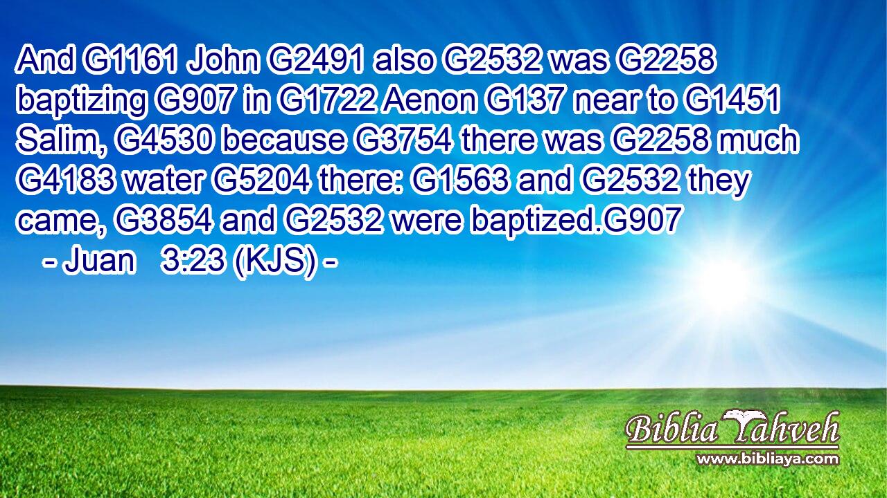 And G1161 John G2491 also G2532 was G2258 baptizing G907 in G1722 Aenon G137 near to G1451 Salim, G4530 because G3754 there was G2258 much G4183 water G5204 there: G1563 and G2532 they came, G3854 and G2532 were baptized.G907