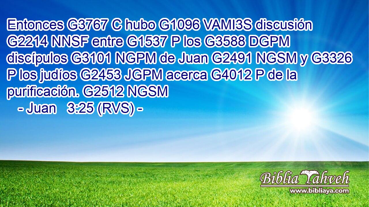 Entonces G3767 C hubo G1096 VAMI3S discusión G2214 NNSF entre G1537 P los G3588 DGPM discípulos G3101 NGPM de Juan G2491 NGSM y G3326 P los judíos G2453 JGPM acerca G4012 P de la purificación. G2512 NGSM 