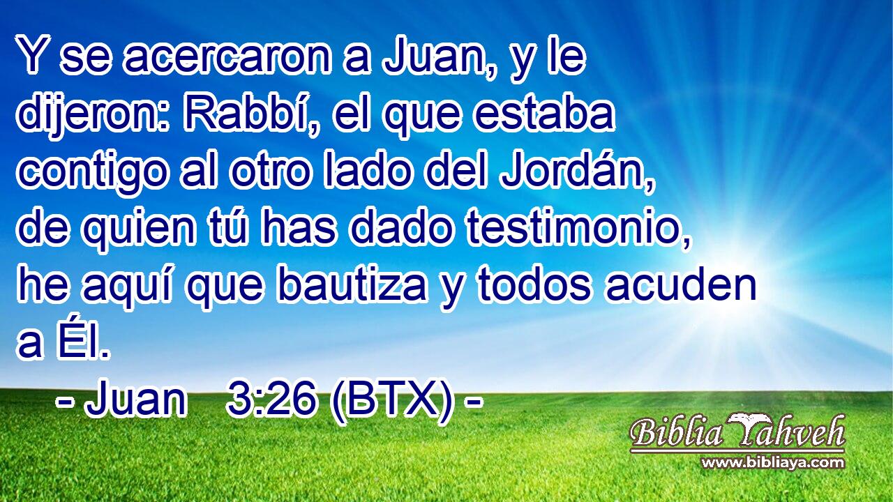 Y se acercaron a Juan, y le dijeron: Rabbí, el que estaba contigo al otro lado del Jordán, de quien tú has dado testimonio, he aquí que bautiza y todos acuden a Él.