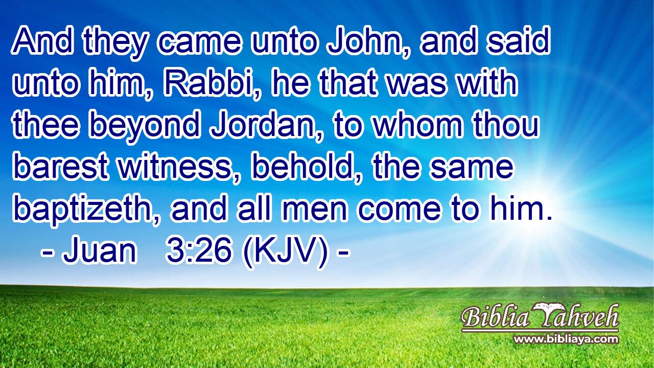 And they came unto John, and said unto him, Rabbi, he that was with thee beyond Jordan, to whom thou barest witness, behold, the same baptizeth, and all men come to him.