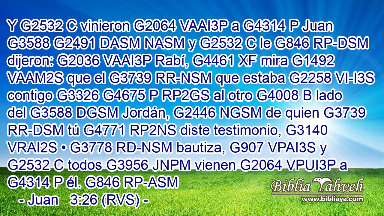 Y G2532 C vinieron G2064 VAAI3P a G4314 P Juan G3588 G2491 DASM NASM y G2532 C le G846 RP-DSM dijeron: G2036 VAAI3P Rabí, G4461 XF mira G1492 VAAM2S que el G3739 RR-NSM que estaba G2258 VI-I3S contigo G3326 G4675 P RP2GS al otro G4008 B lado del G3588 DGSM Jordán, G2446 NGSM de quien G3739 RR-DSM tú G4771 RP2NS diste testimonio, G3140 VRAI2S • G3778 RD-NSM bautiza, G907 VPAI3S y G2532 C todos G3956 JNPM vienen G2064 VPUI3P a G4314 P él. G846 RP-ASM 