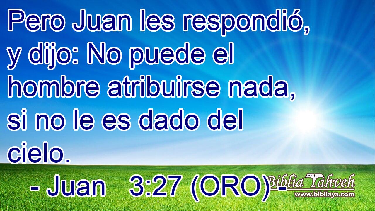 Pero Juan les respondió, y dijo: No puede el hombre atribuirse nada, si no le es dado del cielo. 