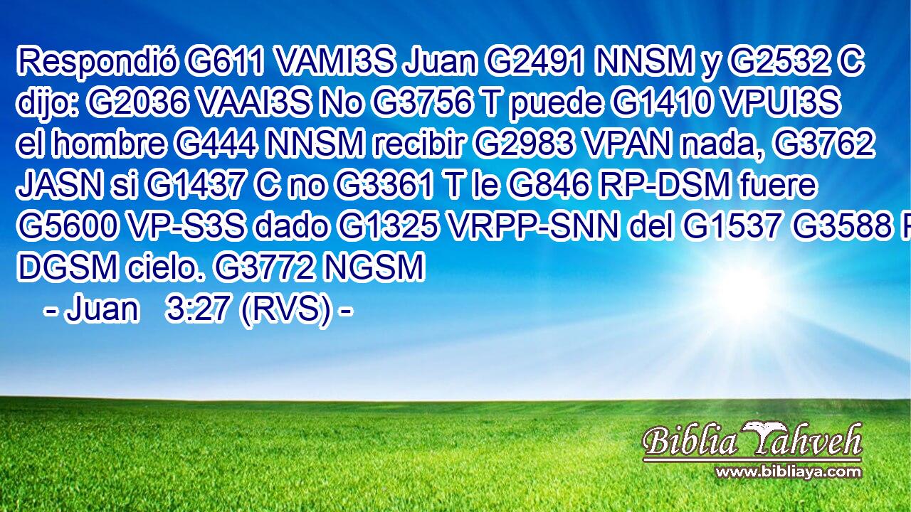 Respondió G611 VAMI3S Juan G2491 NNSM y G2532 C dijo: G2036 VAAI3S No G3756 T puede G1410 VPUI3S el hombre G444 NNSM recibir G2983 VPAN nada, G3762 JASN si G1437 C no G3361 T le G846 RP-DSM fuere G5600 VP-S3S dado G1325 VRPP-SNN del G1537 G3588 P DGSM cielo. G3772 NGSM 