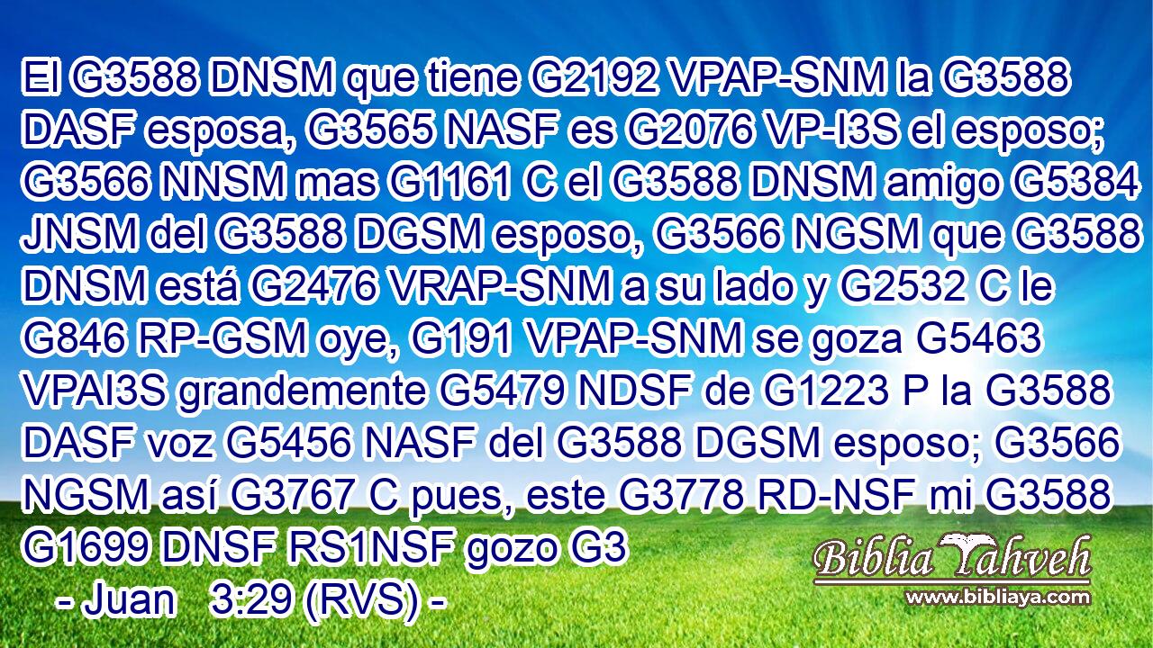 El G3588 DNSM que tiene G2192 VPAP-SNM la G3588 DASF esposa, G3565 NASF es G2076 VP-I3S el esposo; G3566 NNSM mas G1161 C el G3588 DNSM amigo G5384 JNSM del G3588 DGSM esposo, G3566 NGSM que G3588 DNSM está G2476 VRAP-SNM a su lado y G2532 C le G846 RP-GSM oye, G191 VPAP-SNM se goza G5463 VPAI3S grandemente G5479 NDSF de G1223 P la G3588 DASF voz G5456 NASF del G3588 DGSM esposo; G3566 NGSM así G3767 C pues, este G3778 RD-NSF mi G3588 G1699 DNSF RS1NSF gozo G3