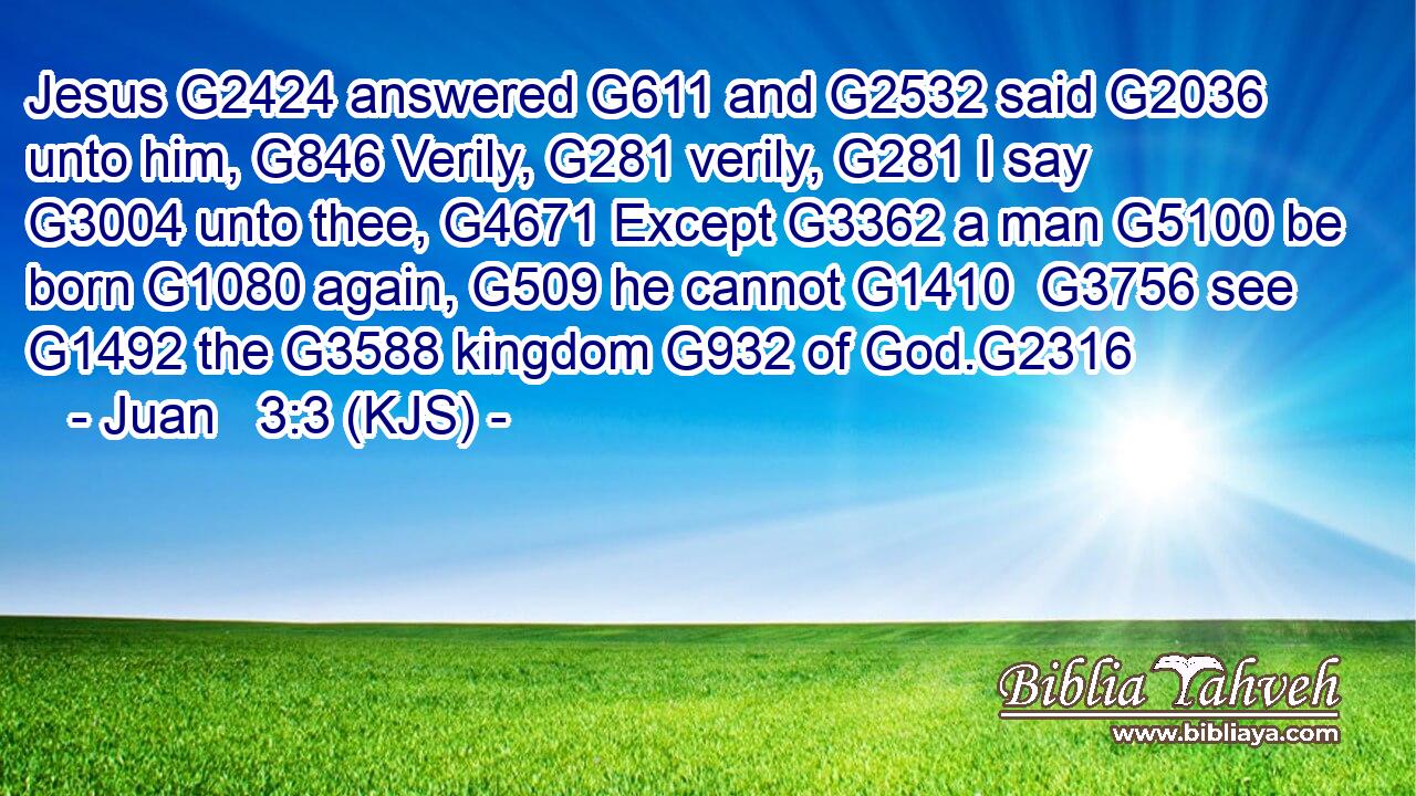 Jesus G2424 answered G611 and G2532 said G2036 unto him, G846 Verily, G281 verily, G281 I say G3004 unto thee, G4671 Except G3362 a man G5100 be born G1080 again, G509 he cannot G1410  G3756 see G1492 the G3588 kingdom G932 of God.G2316
