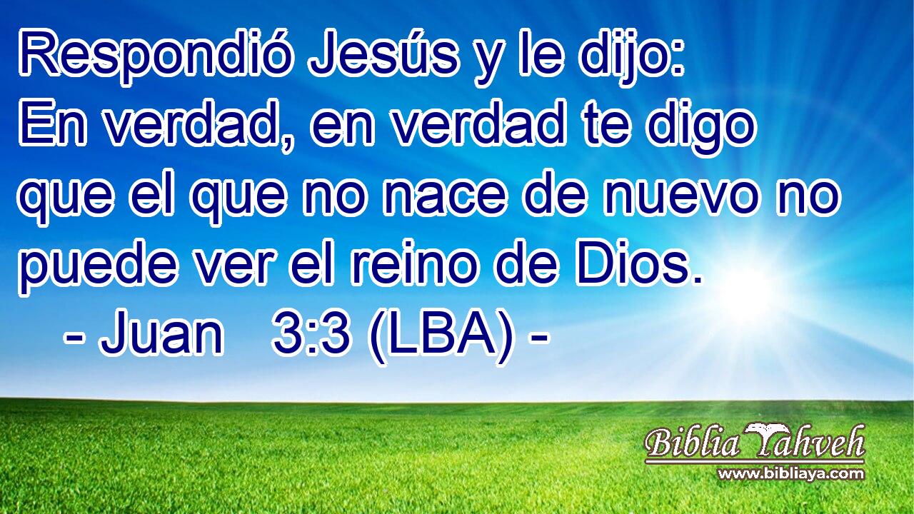 Respondió Jesús y le dijo: En verdad, en verdad te digo que el que no nace de nuevo no puede ver el reino de Dios.