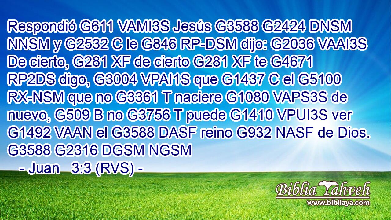 Respondió G611 VAMI3S Jesús G3588 G2424 DNSM NNSM y G2532 C le G846 RP-DSM dijo: G2036 VAAI3S De cierto, G281 XF de cierto G281 XF te G4671 RP2DS digo, G3004 VPAI1S que G1437 C el G5100 RX-NSM que no G3361 T naciere G1080 VAPS3S de nuevo, G509 B no G3756 T puede G1410 VPUI3S ver G1492 VAAN el G3588 DASF reino G932 NASF de Dios. G3588 G2316 DGSM NGSM 