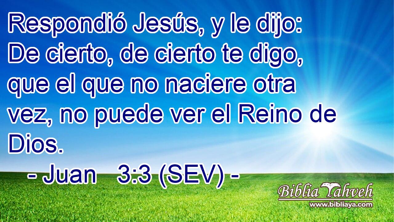 Respondió Jesús, y le dijo: De cierto, de cierto te digo, que el que no naciere otra vez, no puede ver el Reino de Dios.