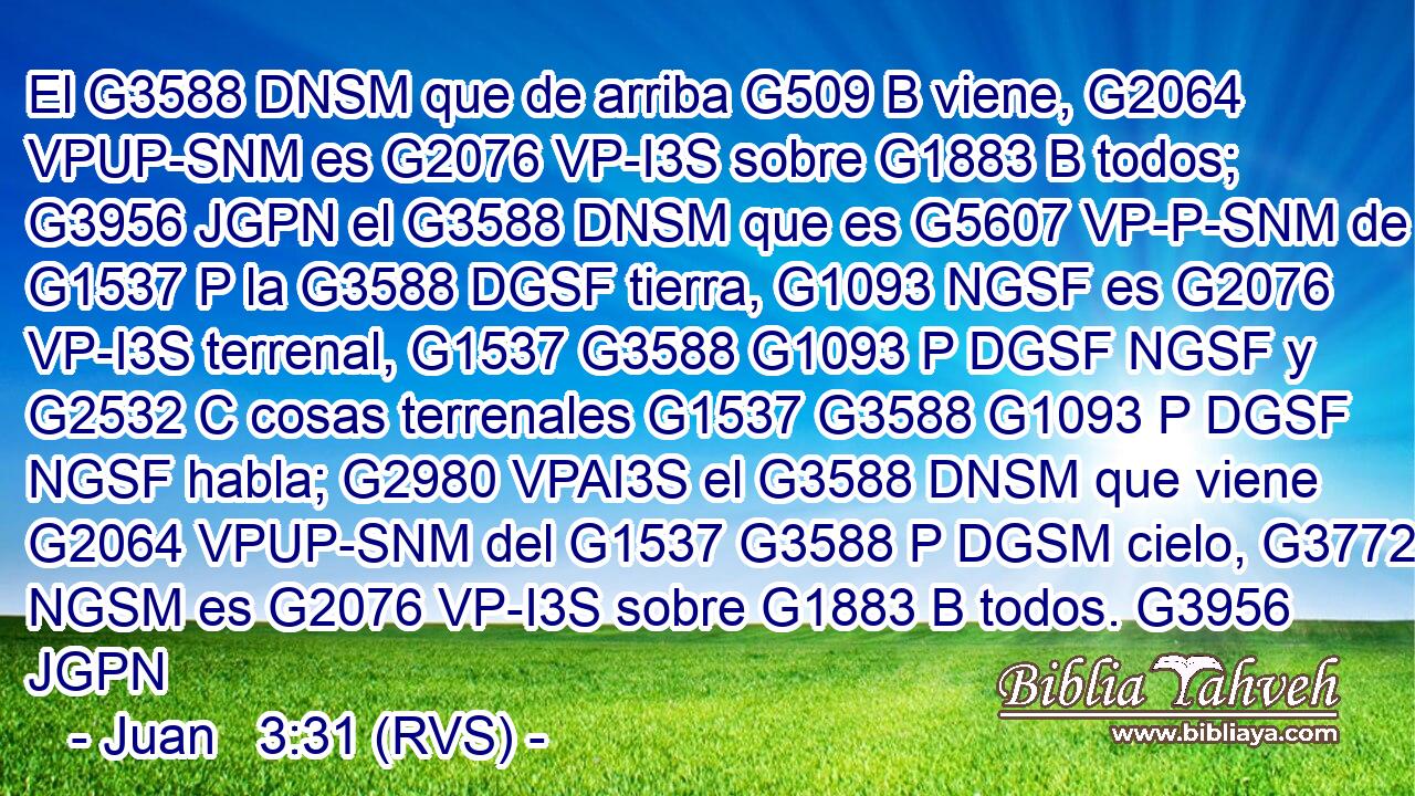 El G3588 DNSM que de arriba G509 B viene, G2064 VPUP-SNM es G2076 VP-I3S sobre G1883 B todos; G3956 JGPN el G3588 DNSM que es G5607 VP-P-SNM de G1537 P la G3588 DGSF tierra, G1093 NGSF es G2076 VP-I3S terrenal, G1537 G3588 G1093 P DGSF NGSF y G2532 C cosas terrenales G1537 G3588 G1093 P DGSF NGSF habla; G2980 VPAI3S el G3588 DNSM que viene G2064 VPUP-SNM del G1537 G3588 P DGSM cielo, G3772 NGSM es G2076 VP-I3S sobre G1883 B todos. G3956 JGPN 
