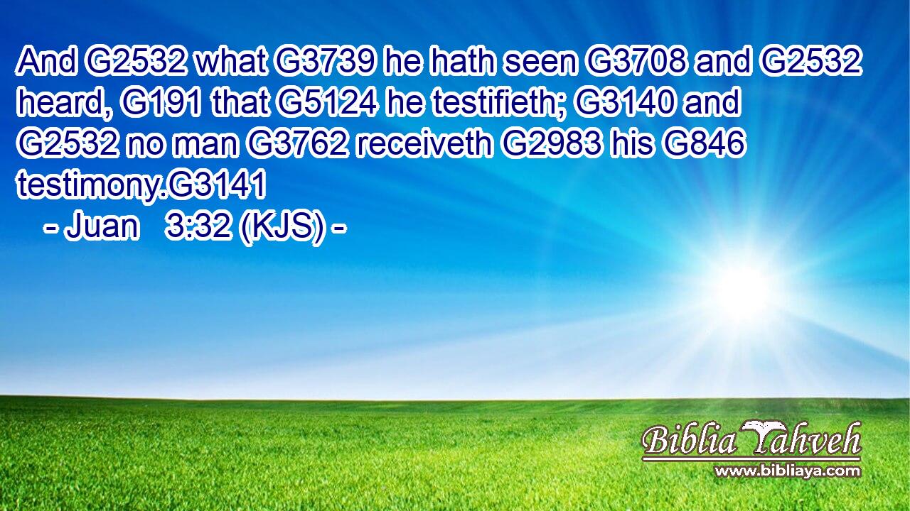 And G2532 what G3739 he hath seen G3708 and G2532 heard, G191 that G5124 he testifieth; G3140 and G2532 no man G3762 receiveth G2983 his G846 testimony.G3141