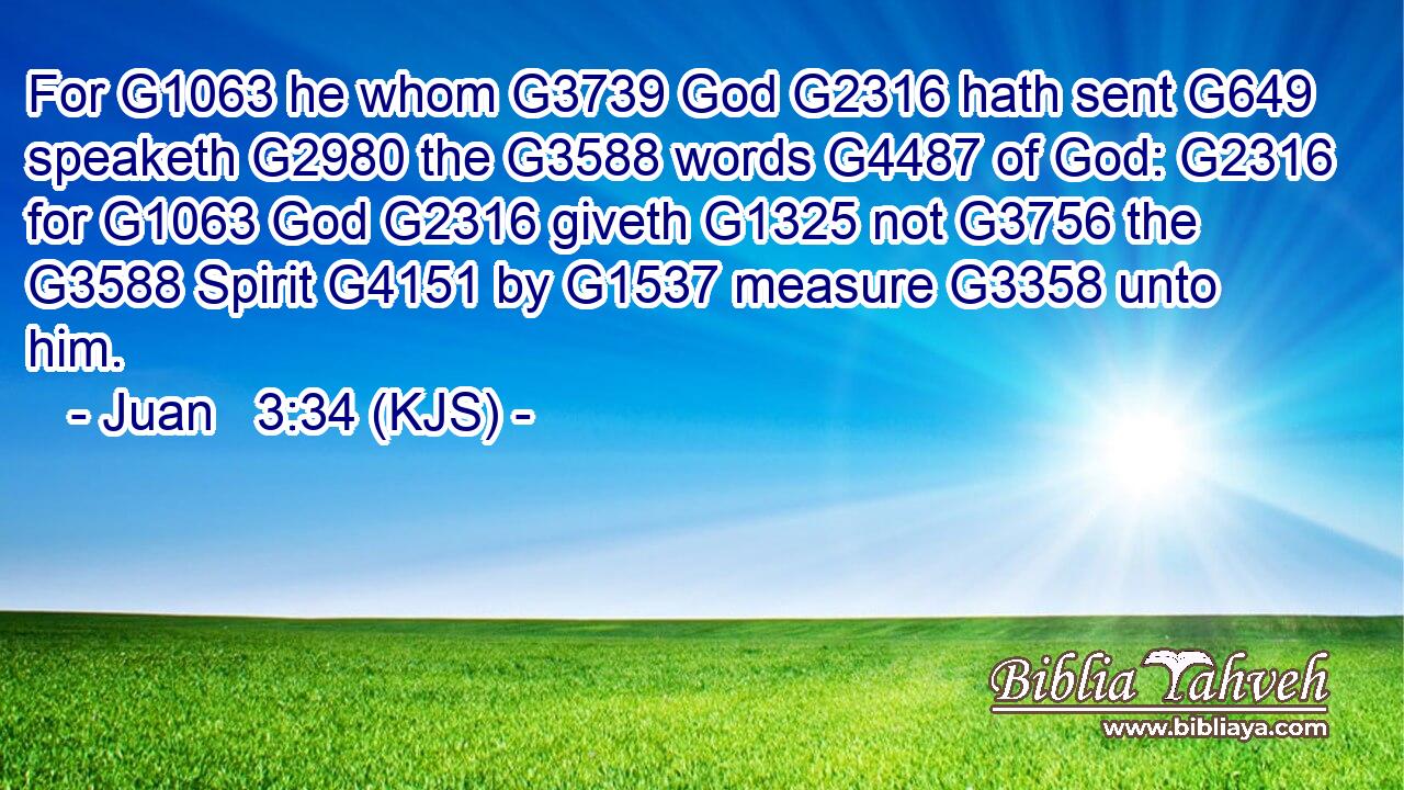 For G1063 he whom G3739 God G2316 hath sent G649 speaketh G2980 the G3588 words G4487 of God: G2316 for G1063 God G2316 giveth G1325 not G3756 the G3588 Spirit G4151 by G1537 measure G3358 unto him.