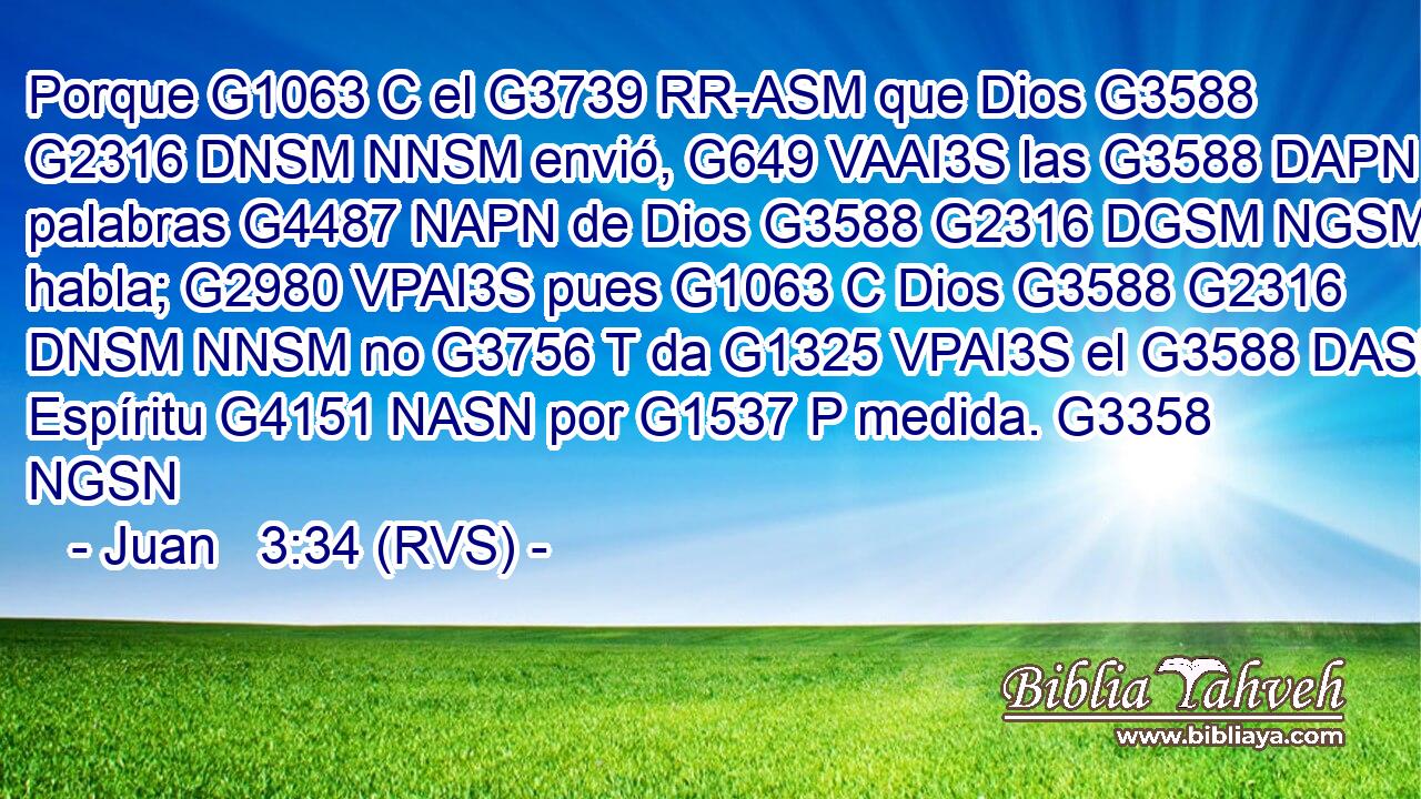 Porque G1063 C el G3739 RR-ASM que Dios G3588 G2316 DNSM NNSM envió, G649 VAAI3S las G3588 DAPN palabras G4487 NAPN de Dios G3588 G2316 DGSM NGSM habla; G2980 VPAI3S pues G1063 C Dios G3588 G2316 DNSM NNSM no G3756 T da G1325 VPAI3S el G3588 DASN Espíritu G4151 NASN por G1537 P medida. G3358 NGSN 