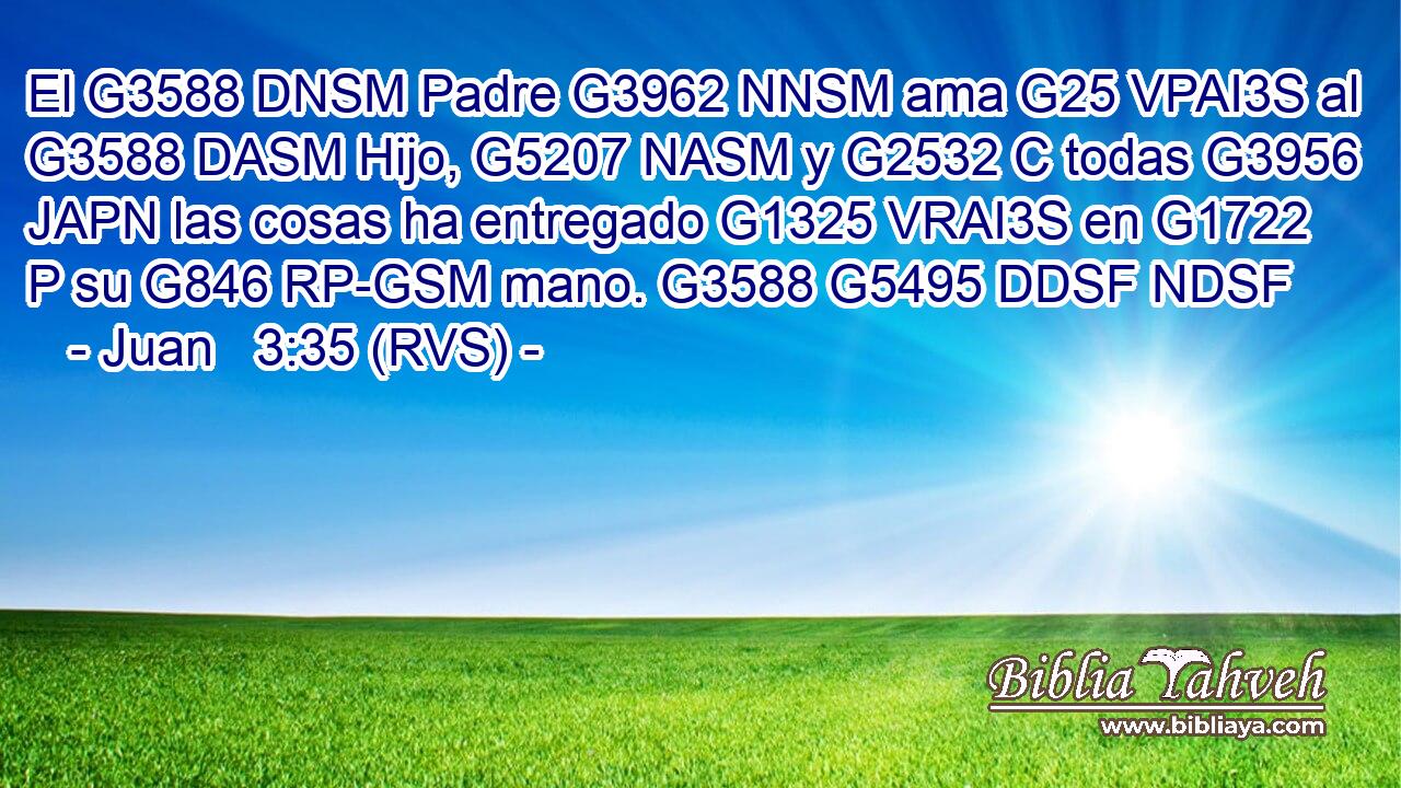El G3588 DNSM Padre G3962 NNSM ama G25 VPAI3S al G3588 DASM Hijo, G5207 NASM y G2532 C todas G3956 JAPN las cosas ha entregado G1325 VRAI3S en G1722 P su G846 RP-GSM mano. G3588 G5495 DDSF NDSF 