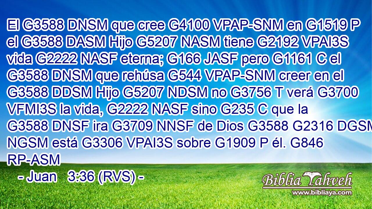 El G3588 DNSM que cree G4100 VPAP-SNM en G1519 P el G3588 DASM Hijo G5207 NASM tiene G2192 VPAI3S vida G2222 NASF eterna; G166 JASF pero G1161 C el G3588 DNSM que rehúsa G544 VPAP-SNM creer en el G3588 DDSM Hijo G5207 NDSM no G3756 T verá G3700 VFMI3S la vida, G2222 NASF sino G235 C que la G3588 DNSF ira G3709 NNSF de Dios G3588 G2316 DGSM NGSM está G3306 VPAI3S sobre G1909 P él. G846 RP-ASM 