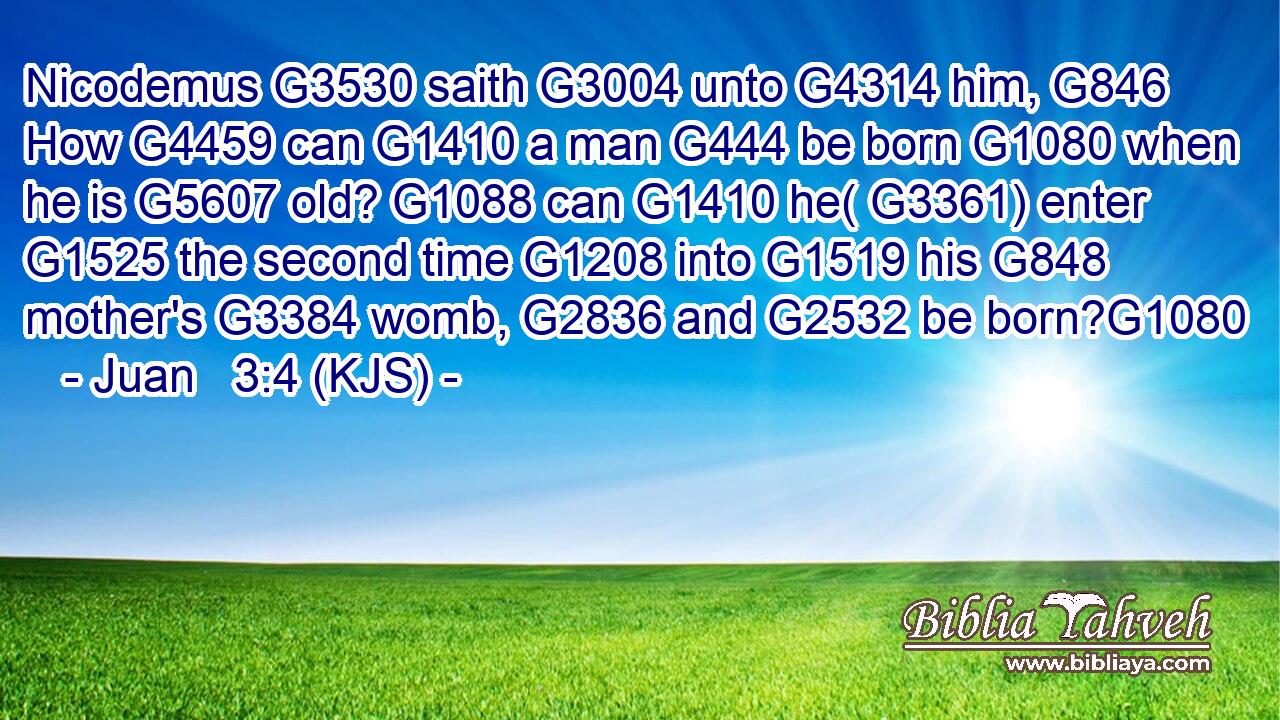 Nicodemus G3530 saith G3004 unto G4314 him, G846 How G4459 can G1410 a man G444 be born G1080 when he is G5607 old? G1088 can G1410 he( G3361) enter G1525 the second time G1208 into G1519 his G848 mother's G3384 womb, G2836 and G2532 be born?G1080