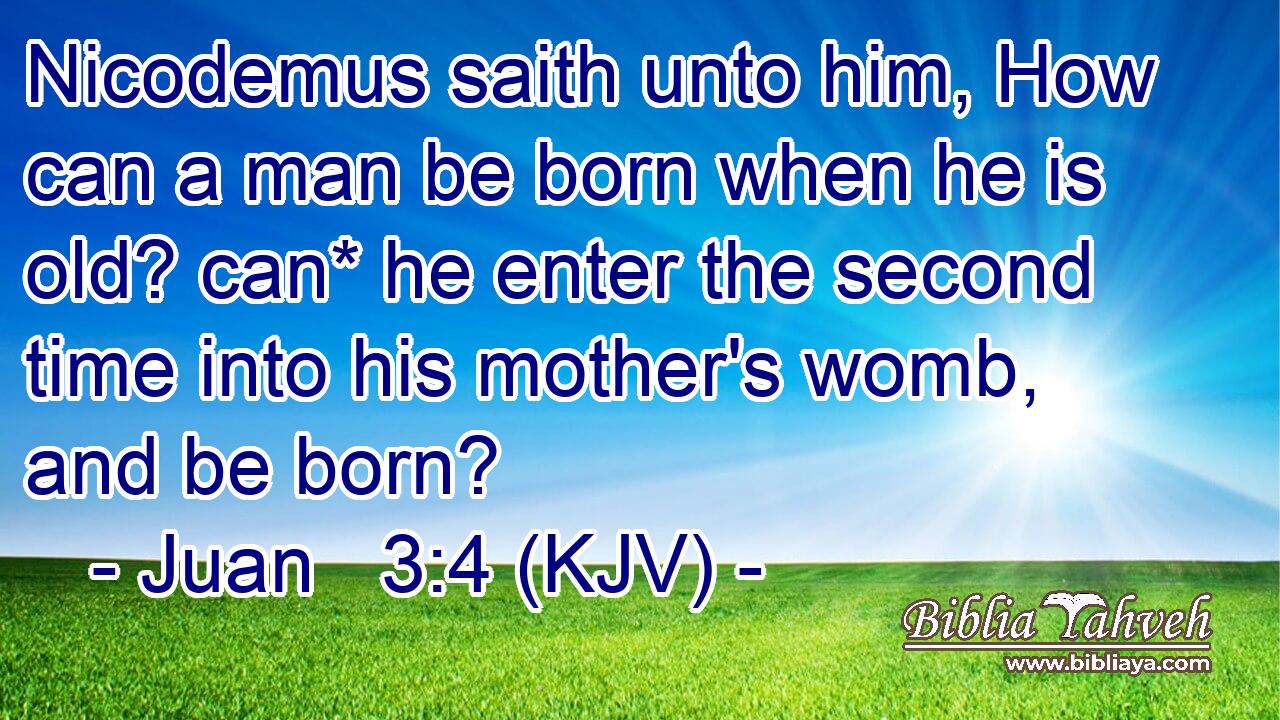 Nicodemus saith unto him, How can a man be born when he is old? can* he enter the second time into his mother's womb, and be born?