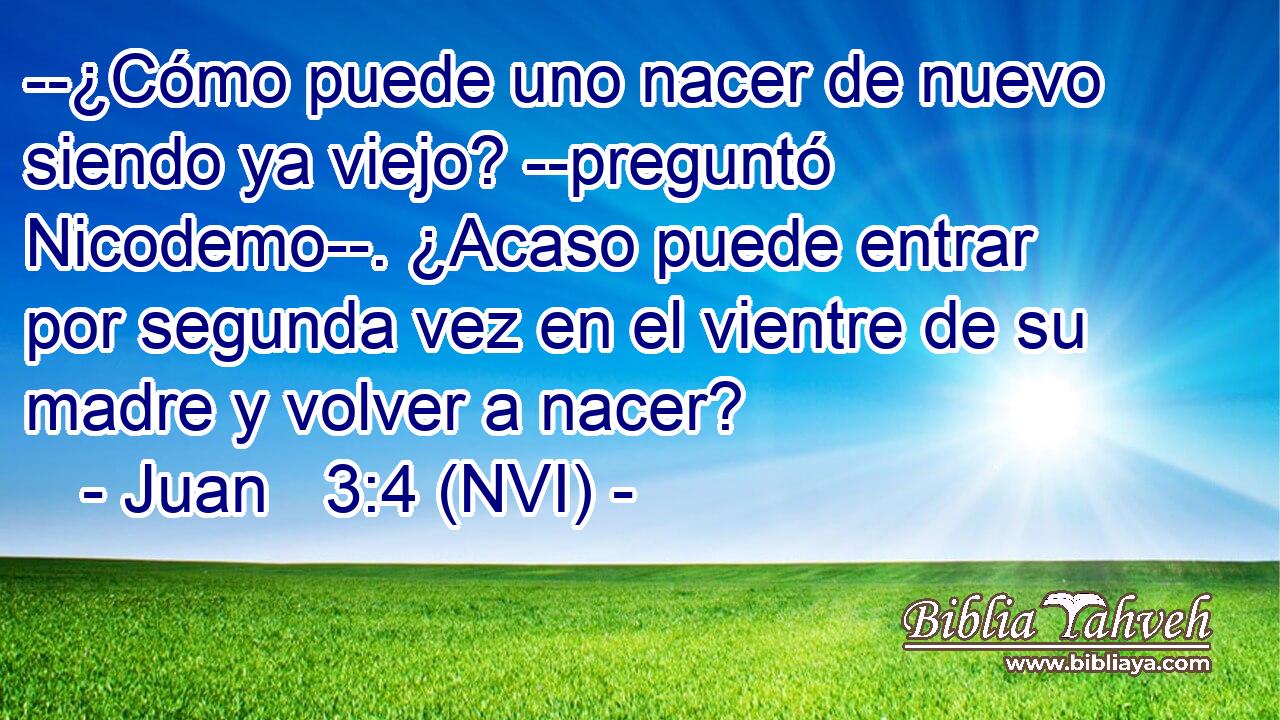  --¿Cómo puede uno nacer de nuevo siendo ya viejo? --preguntó Nicodemo--. ¿Acaso puede entrar por segunda vez en el vientre de su madre y volver a nacer? 